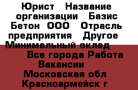 Юрист › Название организации ­ Базис-Бетон, ООО › Отрасль предприятия ­ Другое › Минимальный оклад ­ 25 000 - Все города Работа » Вакансии   . Московская обл.,Красноармейск г.